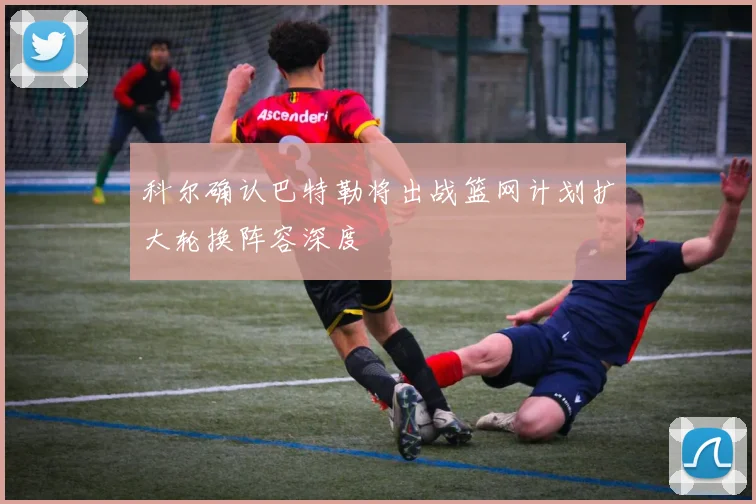 科尔确认巴特勒将出战篮网计划扩大轮换阵容深度