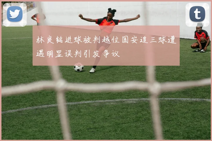 林良铭进球被判越位国安追三球遭遇明显误判引发争议