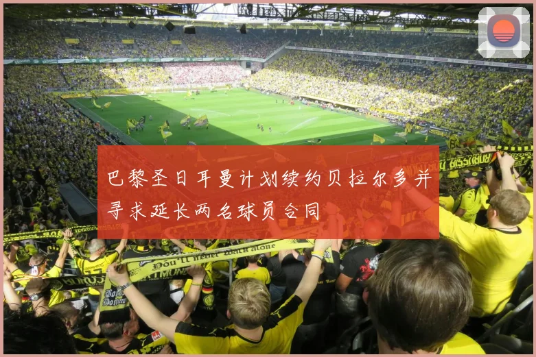 巴黎圣日耳曼计划续约贝拉尔多并寻求延长两名球员合同