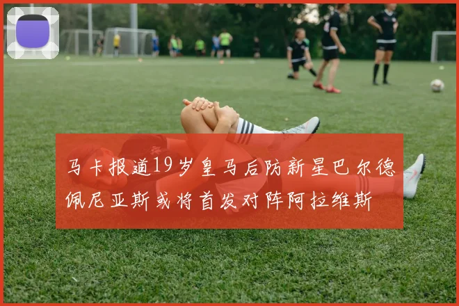 马卡报道19岁皇马后防新星巴尔德佩尼亚斯或将首发对阵阿拉维斯