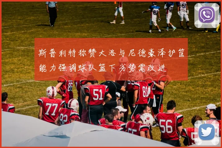 斯普利特称赞大洛与尼德豪泽护筐能力强调球队篮下劣势需改进