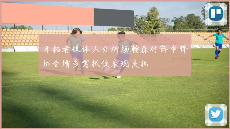 开拓者媒体人分析杨瀚森对阵中锋机会增多需抓住表现良机