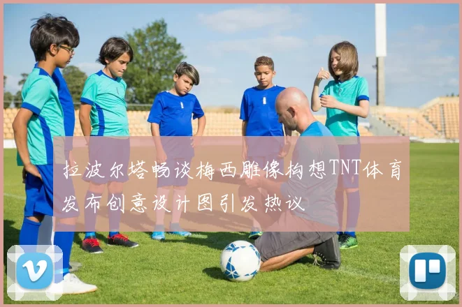 拉波尔塔畅谈梅西雕像构想TNT体育发布创意设计图引发热议