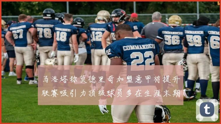 马洛塔称莫德里奇加盟意甲将提升联赛吸引力顶级球员多在生涯末期选择意甲