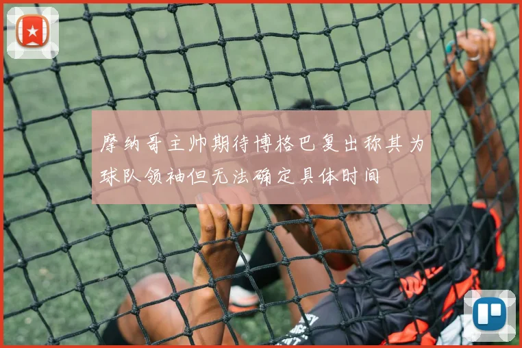 摩纳哥主帅期待博格巴复出称其为球队领袖但无法确定具体时间