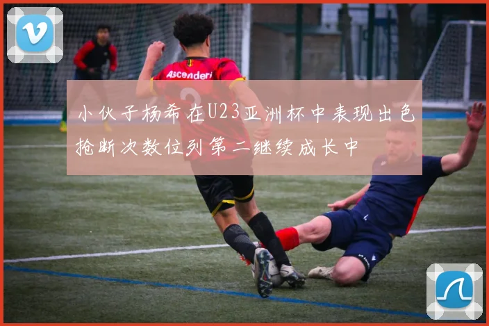 小伙子杨希在U23亚洲杯中表现出色抢断次数位列第二继续成长中