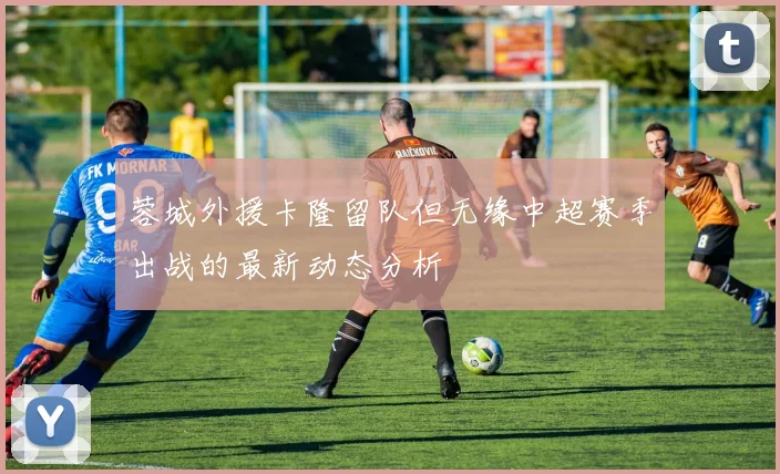 蓉城外援卡隆留队但无缘中超赛季出战的最新动态分析