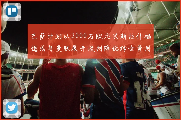 巴萨计划以3000万欧元买断拉什福德或与曼联展开谈判降低转会费用