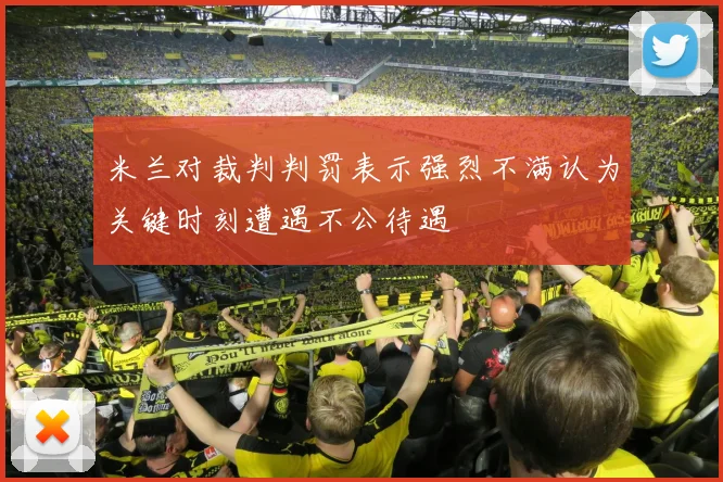米兰对裁判判罚表示强烈不满认为关键时刻遭遇不公待遇