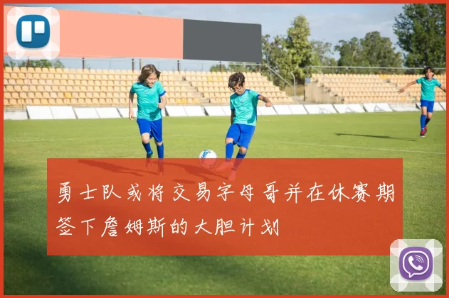 勇士队或将交易字母哥并在休赛期签下詹姆斯的大胆计划