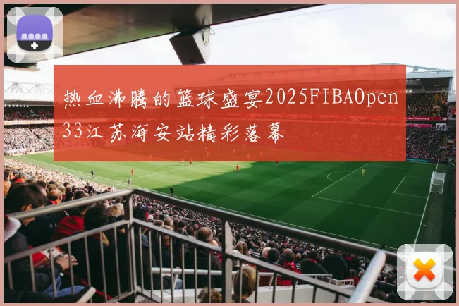 热血沸腾的篮球盛宴2025FIBAOpen33江苏海安站精彩落幕