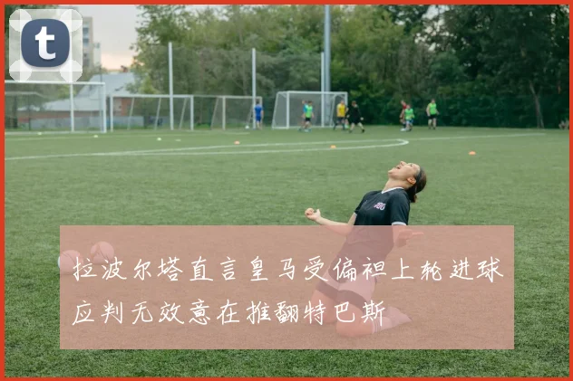 拉波尔塔直言皇马受偏袒上轮进球应判无效意在推翻特巴斯