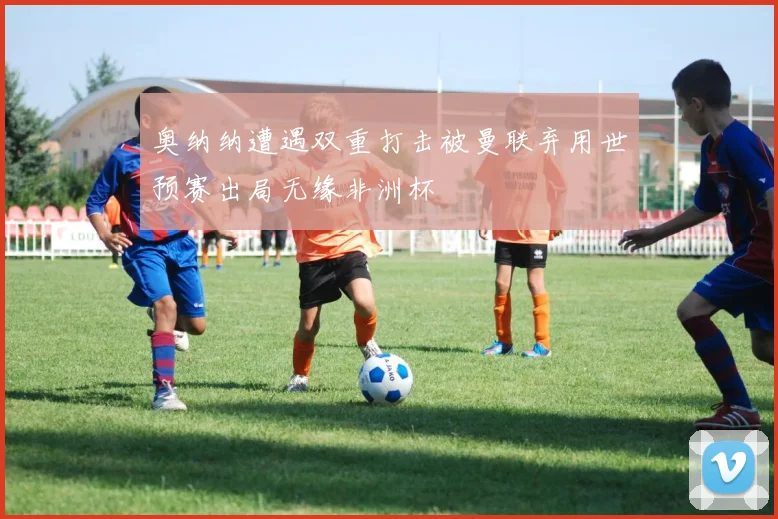 奥纳纳遭遇双重打击被曼联弃用世预赛出局无缘非洲杯