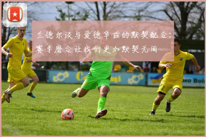 兰德尔谈与爱德华兹的默契配合：赛季磨合让我们更加默契无间