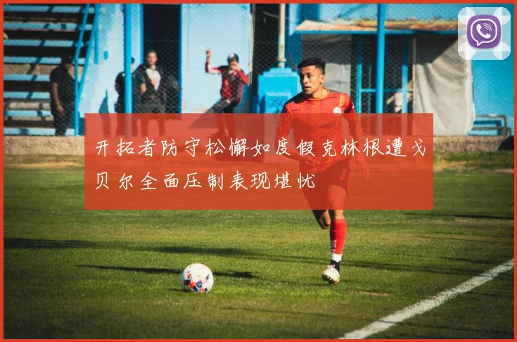 开拓者防守松懈如度假克林根遭戈贝尔全面压制表现堪忧